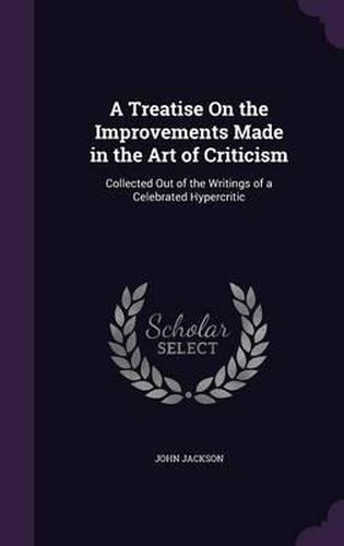 A Treatise on the Improvements Made in the Art of Criticism: Collected Out of the Writings of a Celebrated Hypercritic