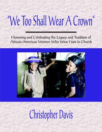 Cover image for We Too Shall Wear A Crown: Honoring and Celebrating the Legacy and Tradition of African-American Women Who Wear Hats to Church