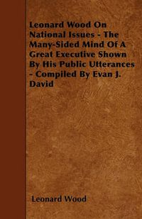 Cover image for Leonard Wood On National Issues - The Many-Sided Mind Of A Great Executive Shown By His Public Utterances - Compiled By Evan J. David