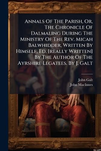 Cover image for Annals Of The Parish, Or, The Chronicle Of Dalmaling During The Ministry Of The Rev. Micah Balwhidder, Written By Himself, Ed. [really Written] By The Author Of The Ayrshire Legatees. By J. Galt