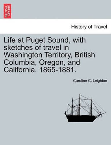 Cover image for Life at Puget Sound, with Sketches of Travel in Washington Territory, British Columbia, Oregon, and California. 1865-1881.