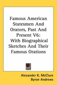 Cover image for Famous American Statesmen and Orators, Past and Present V6: With Biographical Sketches and Their Famous Orations