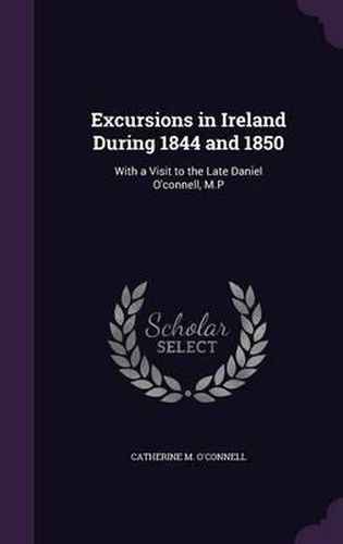 Excursions in Ireland During 1844 and 1850: With a Visit to the Late Daniel O'Connell, M.P