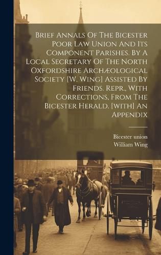 Cover image for Brief Annals Of The Bicester Poor Law Union And Its Component Parishes. By A Local Secretary Of The North Oxfordshire Archaeological Society [w. Wing] Assisted By Friends. Repr., With Corrections, From The Bicester Herald. [with] An Appendix