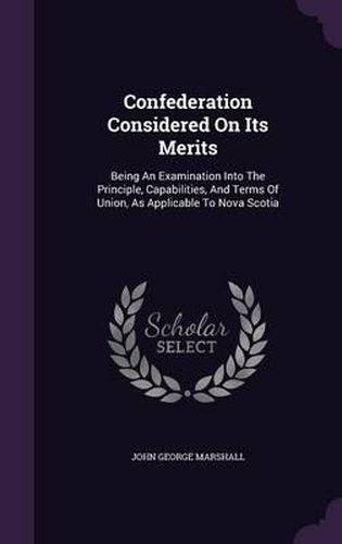 Confederation Considered on Its Merits: Being an Examination Into the Principle, Capabilities, and Terms of Union, as Applicable to Nova Scotia