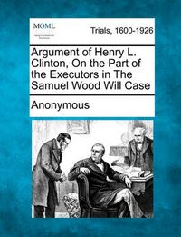 Cover image for Argument of Henry L. Clinton, on the Part of the Executors in the Samuel Wood Will Case