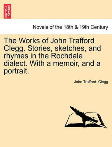 Cover image for The Works of John Trafford Clegg. Stories, Sketches, and Rhymes in the Rochdale Dialect. with a Memoir, and a Portrait.