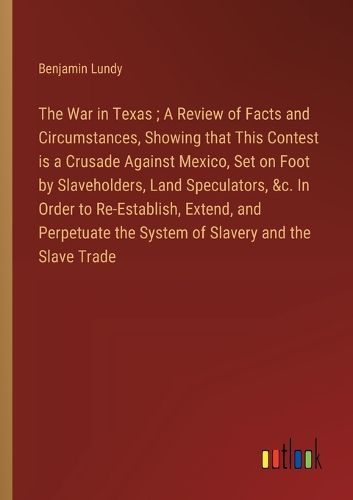 Cover image for The War in Texas; A Review of Facts and Circumstances, Showing that This Contest is a Crusade Against Mexico, Set on Foot by Slaveholders, Land Speculators, &c. In Order to Re-Establish, Extend, and Perpetuate the System of Slavery and the Slave Trade