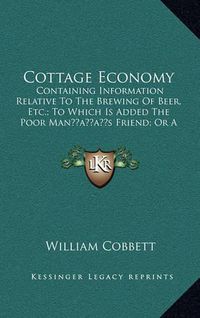 Cover image for Cottage Economy: Containing Information Relative to the Brewing of Beer, Etc.; To Which Is Added the Poor Manacentsa -A Centss Friend; Or a Defense of the Rights of Those Who Do the Work and Fight the Battles (1833)