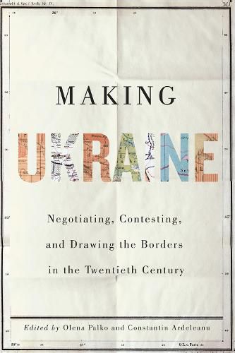 Making Ukraine: Negotiating, Contesting, and Drawing the Borders in the Twentieth Century