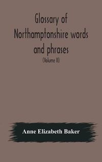 Cover image for Glossary of Northamptonshire words and phrases; with examples of their colloquial use, and illus. from various authors: to which are added, the customs of the county (Volume II)