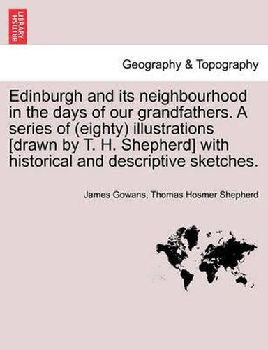 Edinburgh and Its Neighbourhood in the Days of Our Grandfathers. a Series of (Eighty) Illustrations [Drawn by T. H. Shepherd] with Historical and Descriptive Sketches.