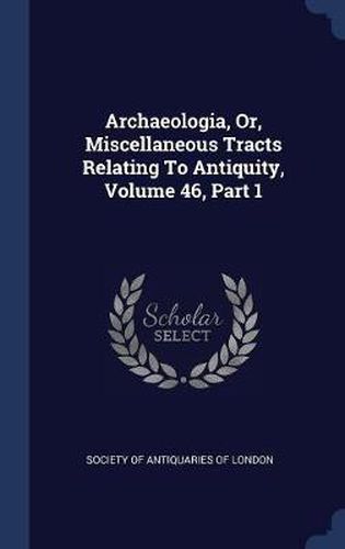 Cover image for Archaeologia, Or, Miscellaneous Tracts Relating to Antiquity, Volume 46, Part 1