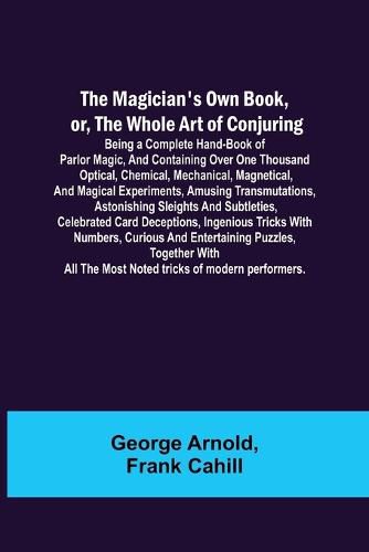 Cover image for The Magician's Own Book, or, the Whole Art of Conjuring; Being a complete hand-book of parlor magic, and containing over one thousand optical, chemical, mechanical, magnetical, and magical experiments, amusing transmutations, astonishing sleights and subtletie