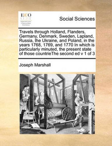 Travels Through Holland, Flanders, Germany, Denmark, Sweden, Lapland, Russia, the Ukraine, and Poland, in the Years 1768, 1769, and 1770 in Which Is Particularly Minuted, the Present State of Those Countriethe Second Ed V 1 of 3