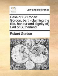 Cover image for Case of Sir Robert Gordon, Bart. (Claiming the Title, Honour and Dignity Of) Earl of Sutherland.
