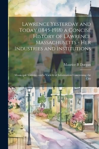 Cover image for Lawrence Yesterday and Today (1845-1918) a Concise History of Lawrence Massachusetts - her Industries and Institutions; Municipal Statistics and a Variety of Information Concerning the City