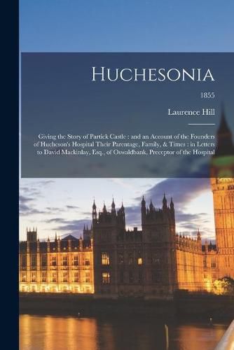 Huchesonia: Giving the Story of Partick Castle: and an Account of the Founders of Hucheson's Hospital Their Parentage, Family, & Times: in Letters to David Mackinlay, Esq., of Oswaldbank, Preceptor of the Hospital; 1855