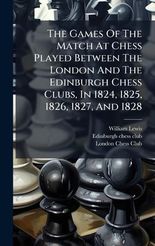 Cover image for The Games Of The Match At Chess Played Between The London And The Edinburgh Chess Clubs, In 1824, 1825, 1826, 1827, And 1828