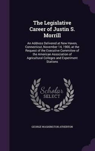 The Legislative Career of Justin S. Morrill: An Address Delivered at New Haven, Connecticut, November 14, 1900, at the Request of the Executive Committee of the American Association of Agricultural Colleges and Experiment Stations