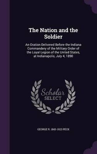 Cover image for The Nation and the Soldier: An Oration Delivered Before the Indiana Commandery of the Military Order of the Loyal Legion of the United States, at Indianapolis, July 4, 1890