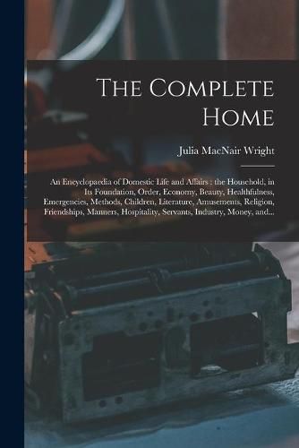 The Complete Home [microform]: an Encyclopaedia of Domestic Life and Affairs: the Household, in Its Foundation, Order, Economy, Beauty, Healthfulness, Emergencies, Methods, Children, Literature, Amusements, Religion, Friendships, Manners, ...