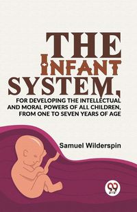 Cover image for The Infant System,for Developing the Intellectual and Moral Powers of All Children, from One to Seven Years of Age