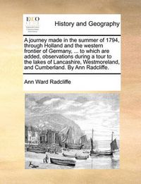 Cover image for A Journey Made in the Summer of 1794, Through Holland and the Western Frontier of Germany, ... to Which Are Added, Observations During a Tour to the Lakes of Lancashire, Westmoreland, and Cumberland. by Ann Radcliffe.