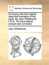 Cover image for An Inquiry Into the Original State and Formation of the Earth. by John Whitehurst, F.R.S. the Third Edition, Revised and Corrected.