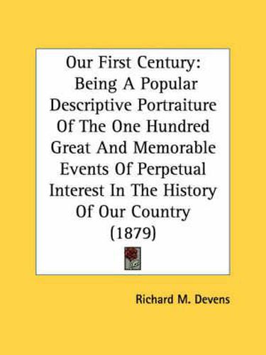 Cover image for Our First Century: Being a Popular Descriptive Portraiture of the One Hundred Great and Memorable Events of Perpetual Interest in the History of Our Country (1879)