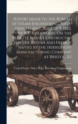 Cover image for Report Made to the Bureau of Steam-Engineering, Navy Department, August 9, 1882, by B. F. Isherwood, On the Vedette Boats Constructed for the British and French Navies by the Herreshoff Manufacturing Company at Bristol, R.I