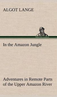 Cover image for In the Amazon Jungle Adventures in Remote Parts of the Upper Amazon River, Including a Sojourn Among Cannibal Indians