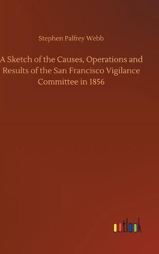 Cover image for A Sketch of the Causes, Operations and Results of the San Francisco Vigilance Committee in 1856