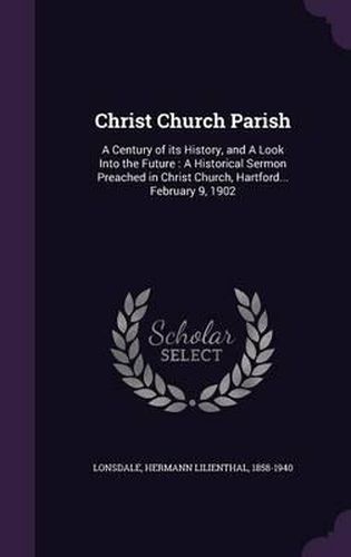 Cover image for Christ Church Parish: A Century of Its History, and a Look Into the Future: A Historical Sermon Preached in Christ Church, Hartford... February 9, 1902