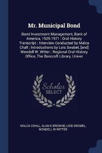 Cover image for Mr. Municipal Bond: Bond Investment Management, Bank of America, 1929-1971: Oral History Transcript; Interview Conducted by Malca Chall; Introductions by Lois Swabel, [And] Wendell W. Witter; Regional Oral History Office, the Bancroft Library, Univer