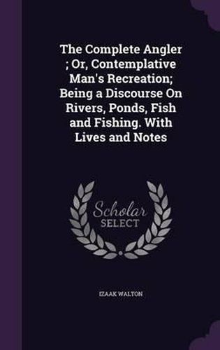 The Complete Angler; Or, Contemplative Man's Recreation; Being a Discourse on Rivers, Ponds, Fish and Fishing. with Lives and Notes