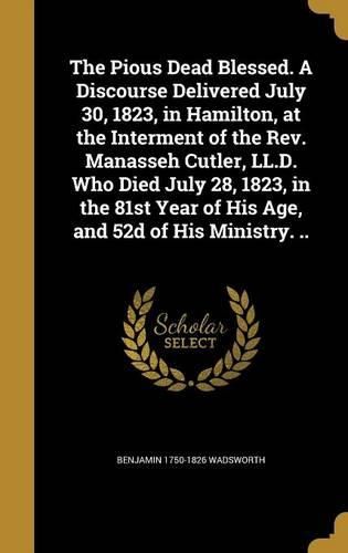 Cover image for The Pious Dead Blessed. a Discourse Delivered July 30, 1823, in Hamilton, at the Interment of the REV. Manasseh Cutler, LL.D. Who Died July 28, 1823, in the 81st Year of His Age, and 52d of His Ministry. ..