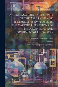 Cover image for An Explanatory Dictionary of the Apparatus and Instruments Employed in the Various Operations of Philosophical and Experimental Chemistry