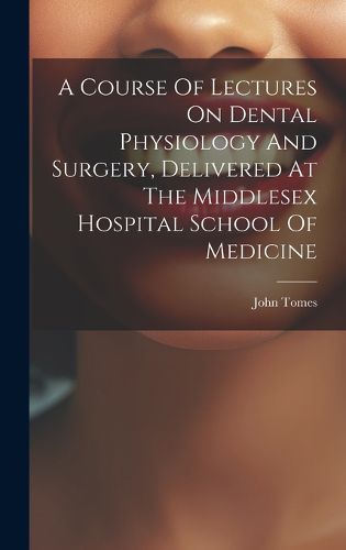 Cover image for A Course Of Lectures On Dental Physiology And Surgery, Delivered At The Middlesex Hospital School Of Medicine