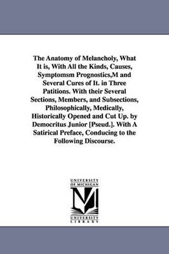 The Anatomy of Melancholy, What It is, With All the Kinds, Causes, Symptomsm Prognostics, M and Several Cures of It. in Three Patitions. With their Several Sections, Members, and Subsections, Philosophically, Medically, Historically Opened and Cut Up. by Democ