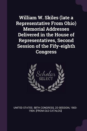 Cover image for William W. Skiles (late a Representative From Ohio) Memorial Addresses Delivered in the House of Representatives, Second Session of the Fify-eighth Congress