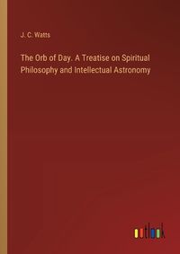 Cover image for The Orb of Day. A Treatise on Spiritual Philosophy and Intellectual Astronomy