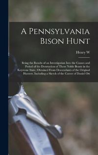 Cover image for A Pennsylvania Bison Hunt; Being the Results of an Investigation Into the Causes and Period of the Destruction of These Noble Beasts in the Keystone State, Obtained From Descendants of the Original Hunters. Including a Sketch of the Career of Daniel Ott