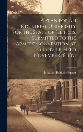 Cover image for A Plan for an Industrial University for the State of Illinois, Submitted to the Farmers' Convention at Granvile, Held November 18, 1851