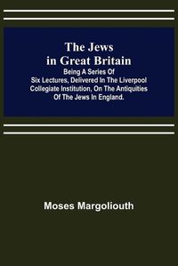 Cover image for The Jews in Great Britain; Being a Series of Six Lectures, Delivered in the Liverpool Collegiate Institution, on the Antiquities of the Jews in England.