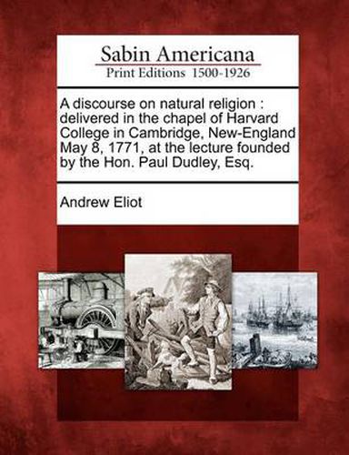 A Discourse on Natural Religion: Delivered in the Chapel of Harvard College in Cambridge, New-England May 8, 1771, at the Lecture Founded by the Hon. Paul Dudley, Esq.