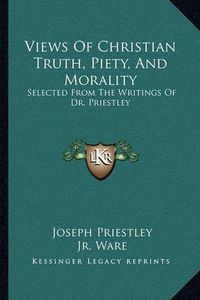 Cover image for Views of Christian Truth, Piety, and Morality: Selected from the Writings of Dr. Priestley