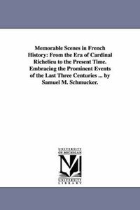 Cover image for Memorable Scenes in French History: From the Era of Cardinal Richelieu to the Present Time. Embracing the Prominent Events of the Last Three Centuries ... by Samuel M. Schmucker.