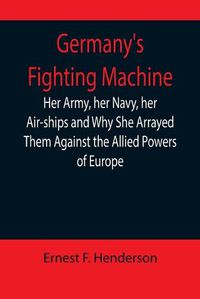 Cover image for Germany's Fighting Machine; Her Army, her Navy, her Air-ships and Why She Arrayed Them Against the Allied Powers of Europe