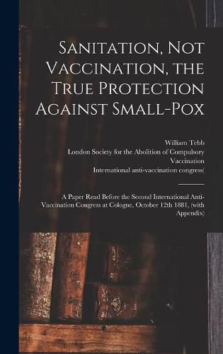 Sanitation, Not Vaccination, the True Protection Against Small-pox: a Paper Read Before the Second International Anti-Vaccination Congress at Cologne, October 12th 1881, (with Appendix)